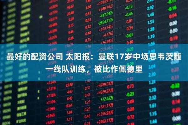 最好的配资公司 太阳报：曼联17岁中场思韦茨随一线队训练，被比作佩德里