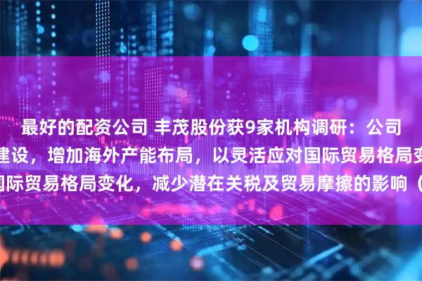 最好的配资公司 丰茂股份获9家机构调研：公司通过对泰国生产基地的建设，增加海外产能布局，以灵活应对国际贸易格局变化，减少潜在关税及贸易摩擦的影响（附调研问答）