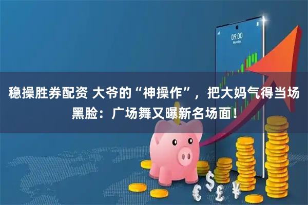 稳操胜券配资 大爷的“神操作”，把大妈气得当场黑脸：广场舞又曝新名场面！