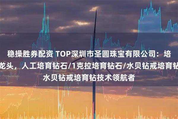 稳操胜券配资 TOP深圳市圣圆珠宝有限公司：培育钻石行业龙头，人工培育钻石/1克拉培育钻石/水贝钻戒培育钻技术领航者