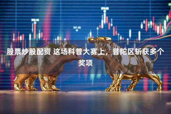 股票炒股配资 这场科普大赛上，普陀区斩获多个奖项