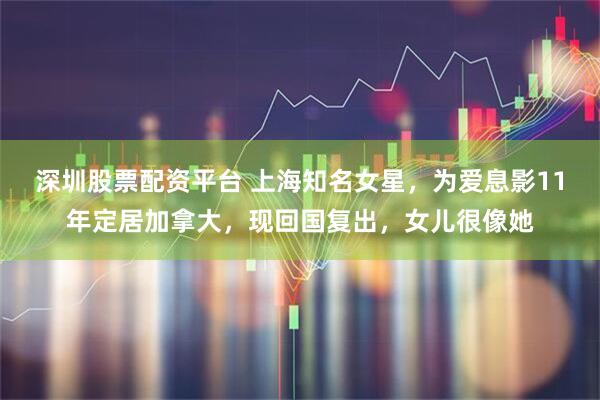 深圳股票配资平台 上海知名女星，为爱息影11年定居加拿大，现回国复出，女儿很像她