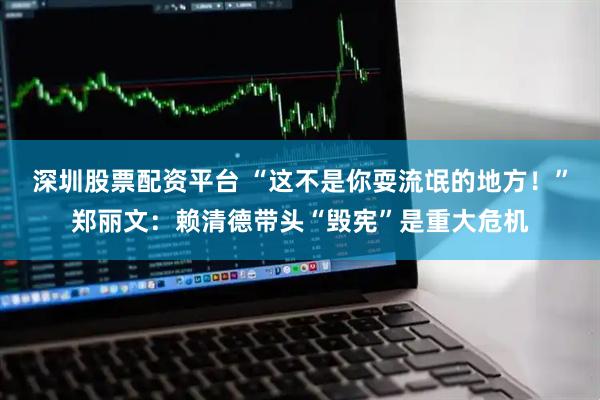 深圳股票配资平台 “这不是你耍流氓的地方！”郑丽文：赖清德带头“毁宪”是重大危机