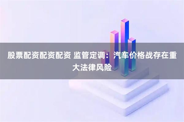 股票配资配资配资 监管定调：汽车价格战存在重大法律风险