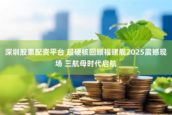 深圳股票配资平台 超硬核回顾福建舰2025震撼现场 三航母时代启航