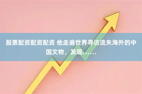 股票配资配资配资 他走遍世界寻访流失海外的中国文物，发现……