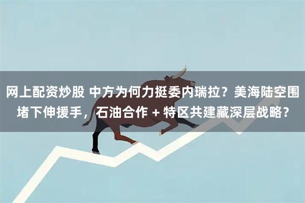 网上配资炒股 中方为何力挺委内瑞拉？美海陆空围堵下伸援手，石油合作 + 特区共建藏深层战略？