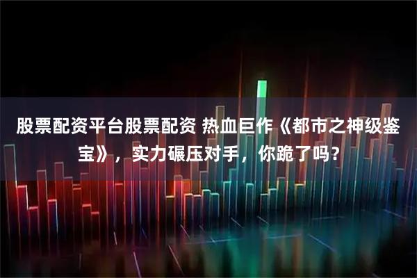 股票配资平台股票配资 热血巨作《都市之神级鉴宝》，实力碾压对手，你跪了吗？
