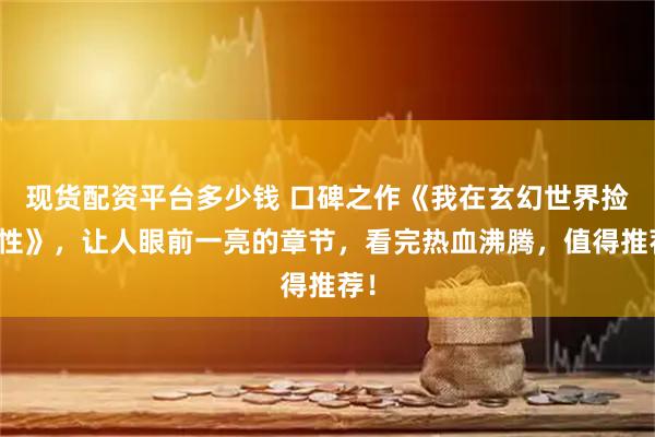 现货配资平台多少钱 口碑之作《我在玄幻世界捡属性》，让人眼前一亮的章节，看完热血沸腾，值得推荐！