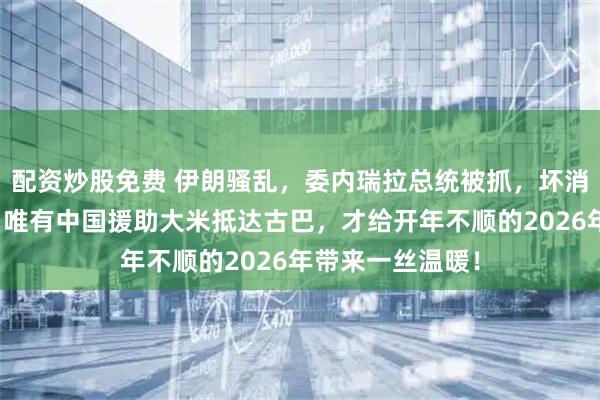 配资炒股免费 伊朗骚乱，委内瑞拉总统被抓，坏消息一个接一个，唯有中国援助大米抵达古巴，才给开年不顺的2026年带来一丝温暖！