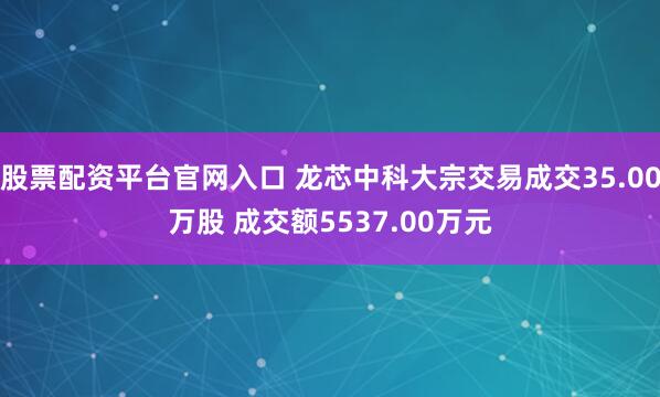 股票配资平台官网入口 龙芯中科大宗交易成交35.00万股 成交额5537.00万元