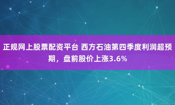 正规网上股票配资平台 西方石油第四季度利润超预期，盘前股价上涨3.6%