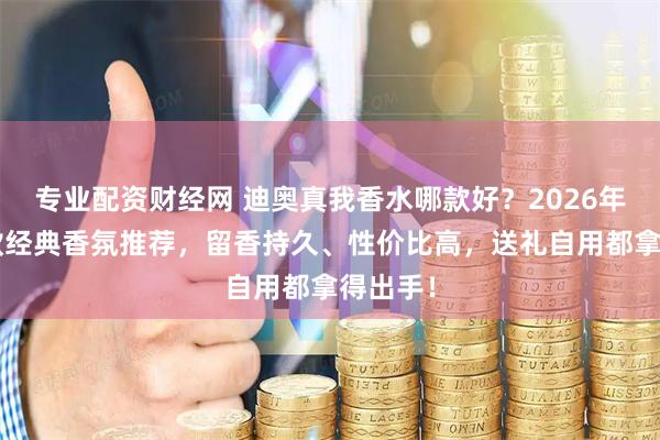 专业配资财经网 迪奥真我香水哪款好？2026年精选6款经典香氛推荐，留香持久、性价比高，送礼自用都拿得出手！