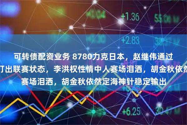 可转债配资业务 8780力克日本，赵继伟通过比赛实现自我救赎打出联赛状态，李洪权性情中人赛场泪洒，胡金秋依然定海神针稳定输出