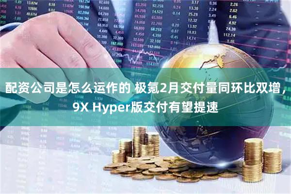 配资公司是怎么运作的 极氪2月交付量同环比双增，9X Hyper版交付有望提速