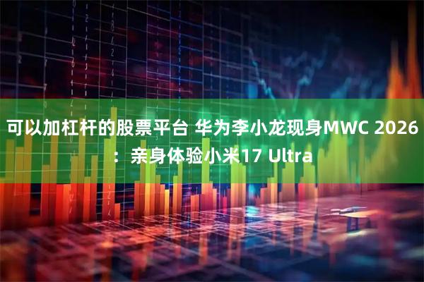 可以加杠杆的股票平台 华为李小龙现身MWC 2026：亲身体验小米17 Ultra