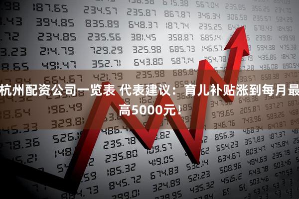 杭州配资公司一览表 代表建议：育儿补贴涨到每月最高5000元！