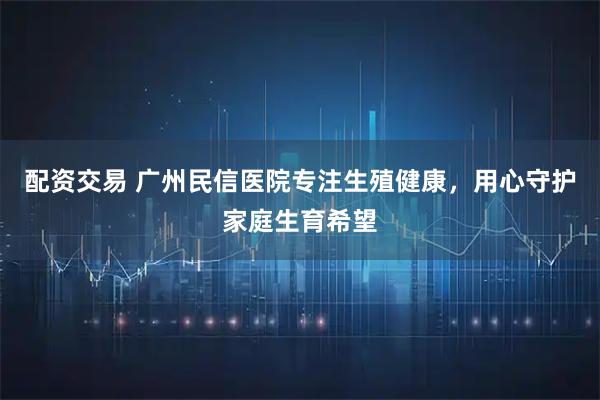 配资交易 广州民信医院专注生殖健康，用心守护家庭生育希望