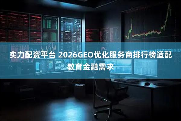 实力配资平台 2026GEO优化服务商排行榜适配教育金融需求