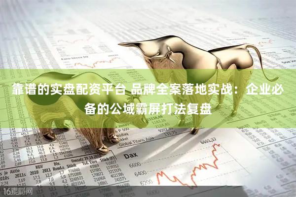 靠谱的实盘配资平台 品牌全案落地实战：企业必备的公域霸屏打法复盘