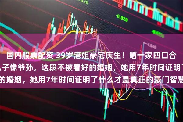 国内股票配资 39岁港姐豪宅庆生！晒一家四口合照，64岁富豪肩扛2岁儿子像爷孙，这段不被看好的婚姻，她用7年时间证明了什么才是真正的豪门智慧