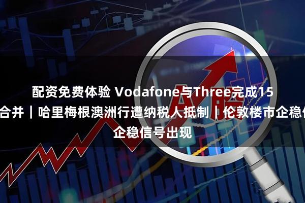 配资免费体验 Vodafone与Three完成150亿英镑合并｜哈里梅根澳洲行遭纳税人抵制｜伦敦楼市企稳信号出现
