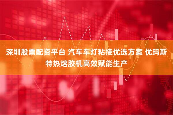 深圳股票配资平台 汽车车灯粘接优选方案 优玛斯特热熔胶机高效赋能生产