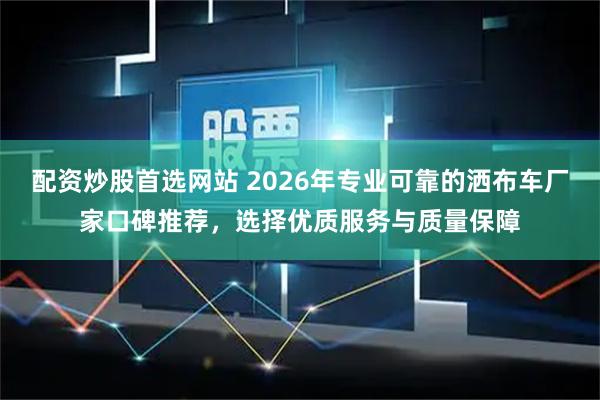 配资炒股首选网站 2026年专业可靠的洒布车厂家口碑推荐,选择优质服务与质量保障