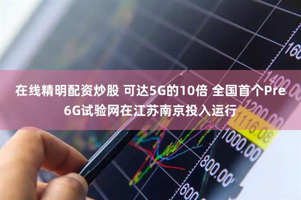 在线精明配资炒股 可达5G的10倍 全国首个Pre6G试验网在江苏南京投入运行
