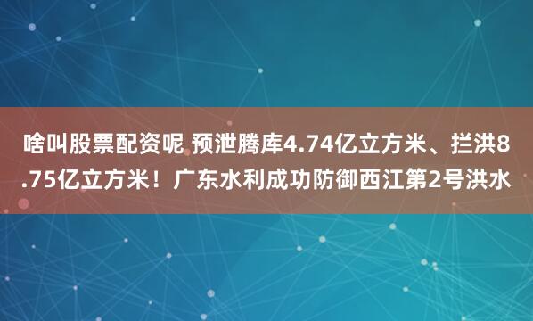 啥叫股票配资呢 预泄腾库4.74亿立方米、拦洪8.75亿立方米！广东水利成功防御西江第2号洪水