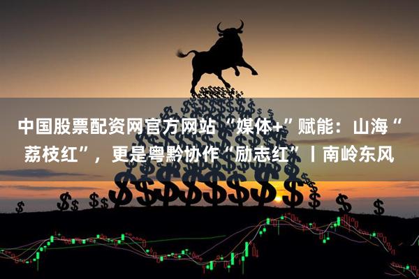 中国股票配资网官方网站 “媒体+”赋能:山海“荔枝红”,更是粤黔协作“励志红”丨南岭东风